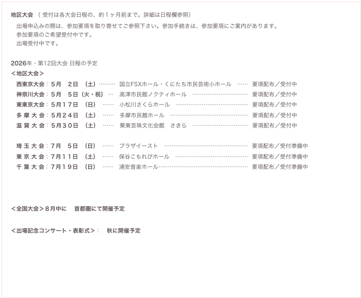 地区大会 ( 受付は各大会日程の、約1ヶ月前まで。詳細は日程欄参照)
出場申込みの際は、参加要項を取り寄せてご参照下さい。参加手続きは、参加要項にご案内があります。
参加要項のご希望受付中です。
出場受付中です。
2026年・第12回大会 日程の予定(追加となる場合があります)
<地区大会>
西東京大会:5月 2日 (土)……… 国立FSXホール・くにたち市民芸術小ホール …… 要項配布/受付中 要項希望
神奈川大会:5月 5日(火・祝) … 高津市民館ノクティホール ………………………… 要項配布/受付中 要項希望
東東京大会:5月17日 (日) …… 小松川さくらホール ………………………………… 要項配布/受付中 要項希望
多 摩 大 会:5月24日 (土) …… 多摩市民館ホール …………………………………… 要項配布/受付中 要項希望
滋 賀 大 会:5月30日 (土) …… 栗東芸珠文化会館 さきら ………………………… 要項配布/受付中 要項希望
埼 玉 大 会:7月 5日 (日) …… プラザイースト ……………………………………… 要項配布/受付準備中 要項希望
東 京 大 会:7月11日 (土) …… 保谷こもれびホール ………………………………… 要項配布/受付準備中 要項希望
千 葉 大 会:7月19日 (日) …… 浦安音楽ホール………………………………………… 要項配布/受付準備中 要項希望
<全国大会>8月中に 首都圏にて開催予定
<出場記念コンサート・表彰式>: 秋に開催予定
予備日程:全国大会に選出され、上記の日程に(不可抗力により)参加できない場合、下記の日程を希望できます。※
8月 3日(日) 首都圏にて(東京桜地区大会(7/21)に出場して選出された場合、選択できない日程となります)
8月24日(日) 首都圏にて
※定員等により希望通りに受けられない場合もあります。