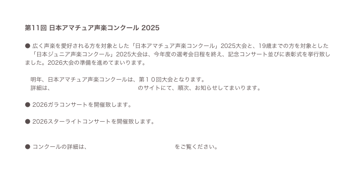 第11回 日本アマチュア声楽コンクール 2025
● 広く声楽を愛好される方を対象とした「日本アマチュア声楽コンクール」2025大会と、19歳までの方を対象とした
「日本ジュニア声楽コンクール」2025大会は、今年度の選考会日程を終え、記念コンサート並びに表彰式を挙行致しました。2026大会の準備を進めてまいります。
明年、日本アマチュア声楽コンクールは、第10回大会となります。
詳細は、 日本アマチュア声楽コンクール のサイトにて、順次、お知らせしてまいります。
● 2026ガラコンサートを開催致します。 コンサートフライヤー 2023
● 2026スターライトコンサートを開催致します。コンサートフライヤーサンプル
● コンクールの詳細は、 日本アマチュア声楽コンクール をご覧ください。
● 問合せ、出場案内請求は こちら 。